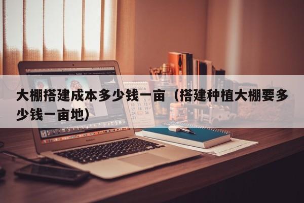 大棚搭建成本多少錢一畝（搭建種植大棚要多少錢一畝地）